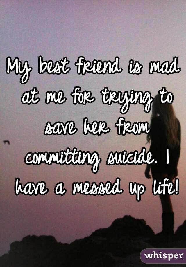 My best friend is mad at me for trying to save her from committing suicide. I have a messed up life!