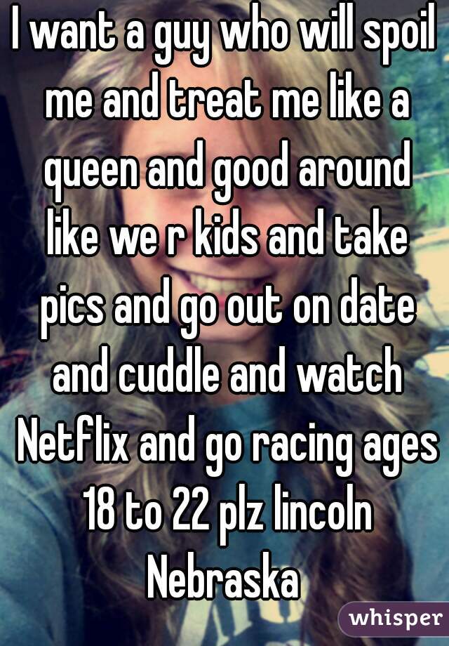 I want a guy who will spoil me and treat me like a queen and good around like we r kids and take pics and go out on date and cuddle and watch Netflix and go racing ages 18 to 22 plz lincoln Nebraska 