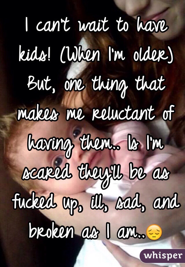 I can't wait to have kids! (When I'm older) But, one thing that makes me reluctant of having them.. Is I'm scared they'll be as fucked up, ill, sad, and broken as I am..😔