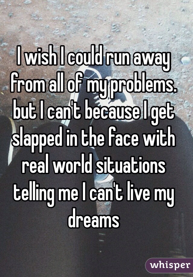 I wish I could run away from all of my problems. but I can't because I get slapped in the face with real world situations telling me I can't live my dreams
