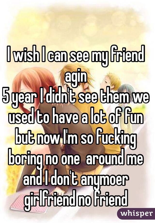 I wish I can see my friend agin 
5 year I didn't see them we used to have a lot of fun but now I'm so fucking boring no one  around me and I don't anymoer girlfriend no friend 