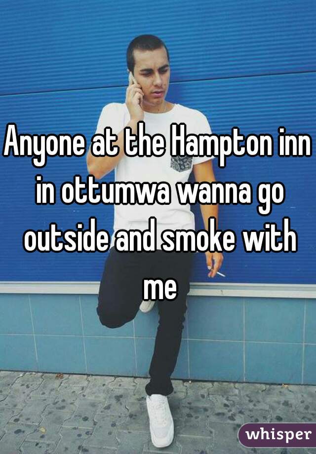 Anyone at the Hampton inn in ottumwa wanna go outside and smoke with me