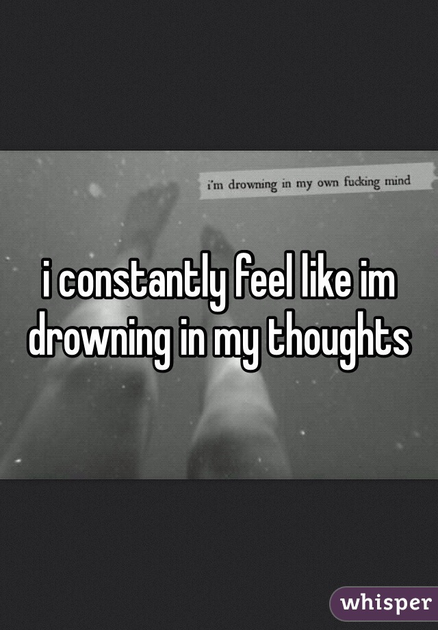 i constantly feel like im drowning in my thoughts