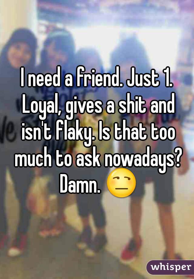 I need a friend. Just 1. Loyal, gives a shit and isn't flaky. Is that too much to ask nowadays? Damn. 😒