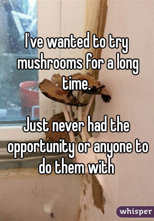 I've wanted to try mushrooms for a long time. 

Just never had the opportunity or anyone to do them with 