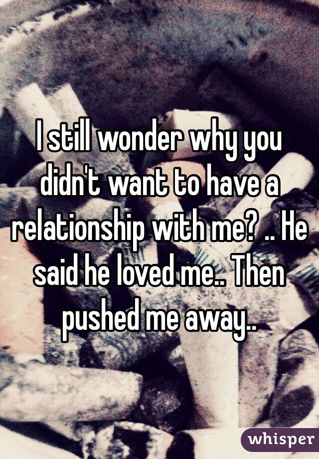 I still wonder why you didn't want to have a relationship with me? .. He said he loved me.. Then pushed me away.. 