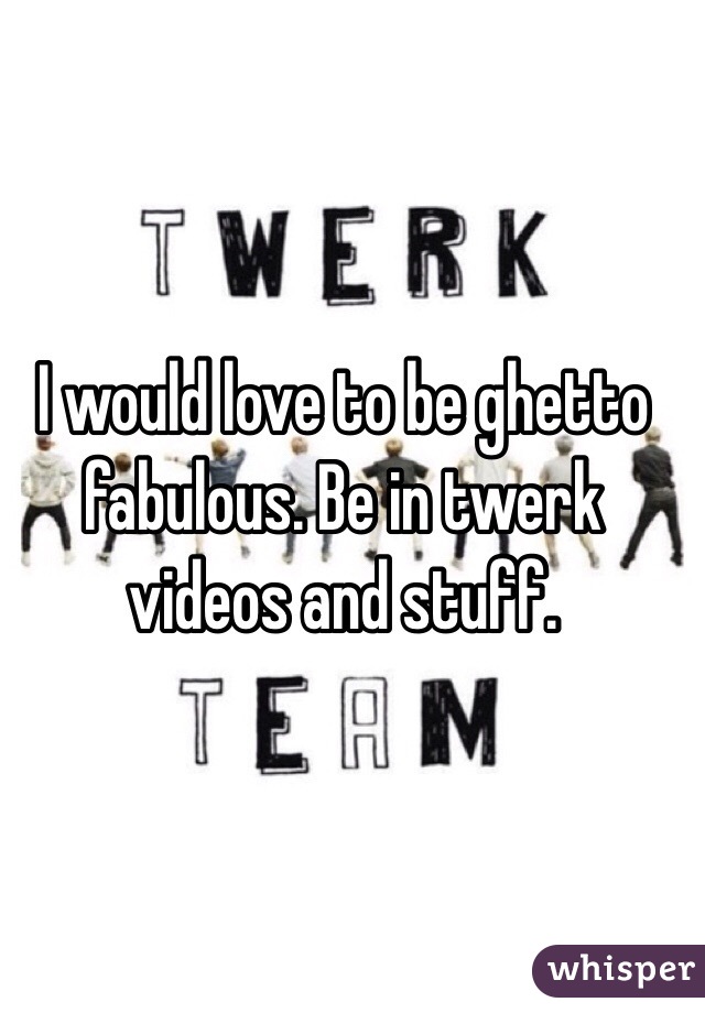 I would love to be ghetto fabulous. Be in twerk videos and stuff. 