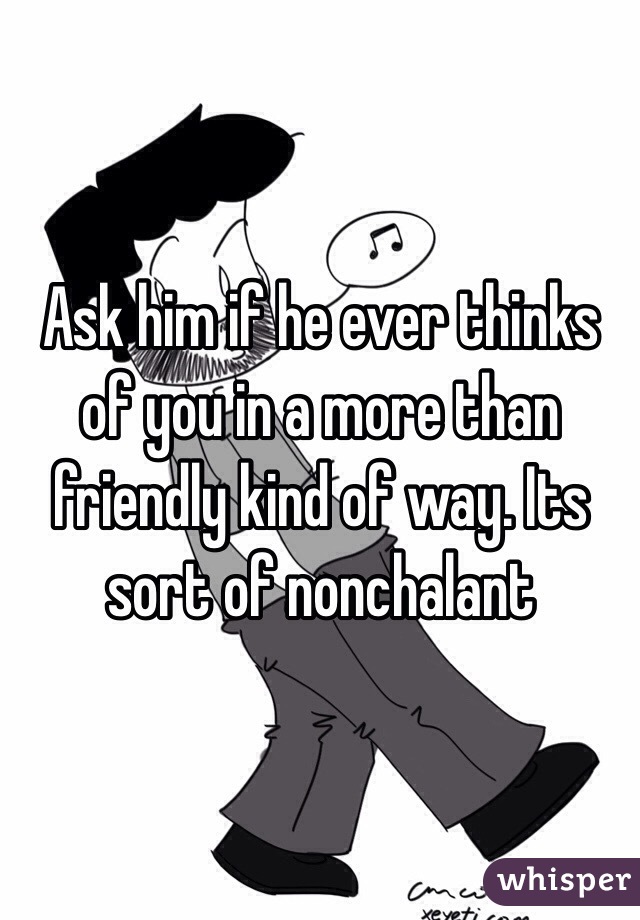 Ask him if he ever thinks of you in a more than friendly kind of way. Its sort of nonchalant 