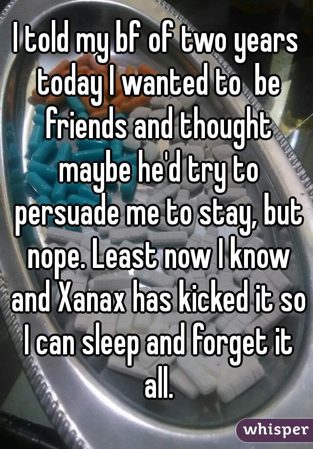 I told my bf of two years today I wanted to  be friends and thought maybe he'd try to persuade me to stay, but nope. Least now I know and Xanax has kicked it so I can sleep and forget it all.