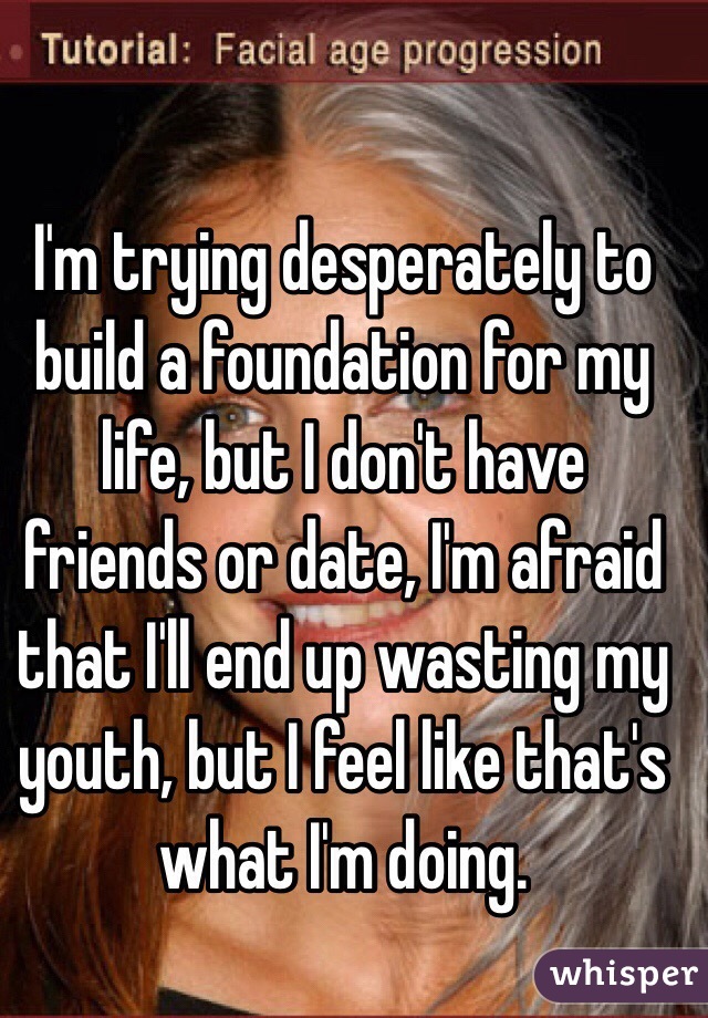 I'm trying desperately to build a foundation for my life, but I don't have friends or date, I'm afraid that I'll end up wasting my youth, but I feel like that's what I'm doing.