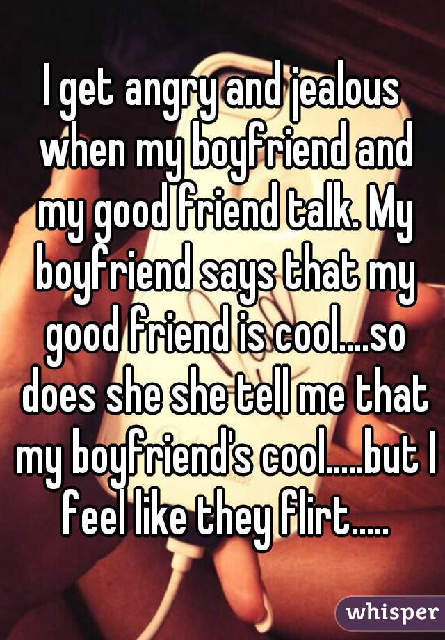 I get angry and jealous when my boyfriend and my good friend talk. My boyfriend says that my good friend is cool....so does she she tell me that my boyfriend's cool.....but I feel like they flirt.....