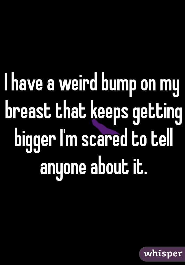 I have a weird bump on my breast that keeps getting bigger I'm scared to tell anyone about it.