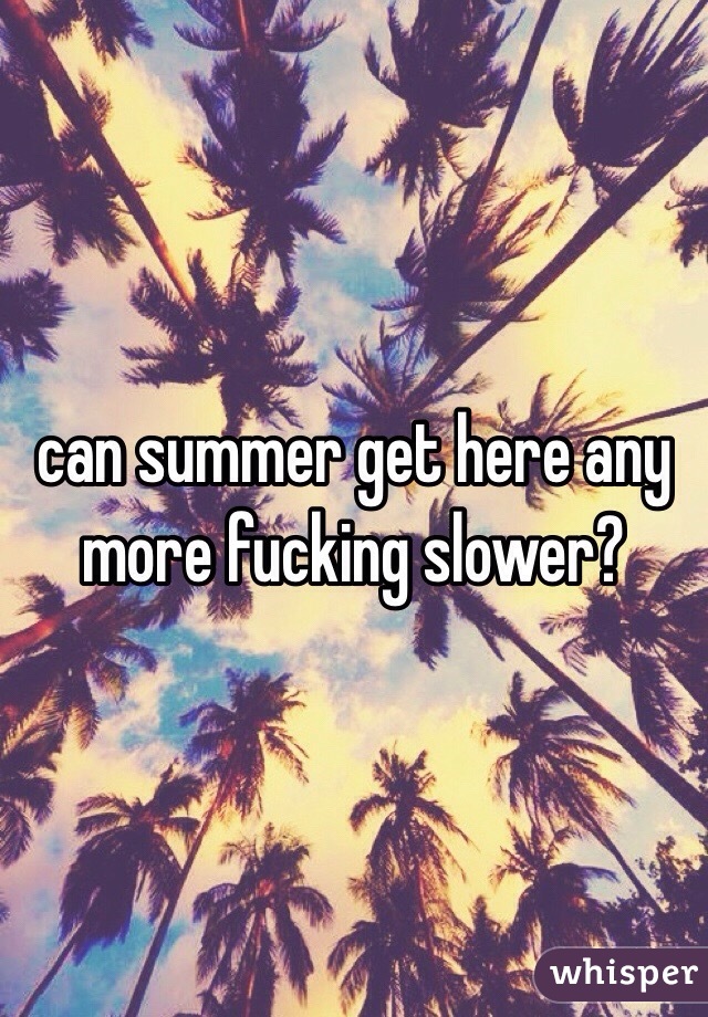 can summer get here any more fucking slower?