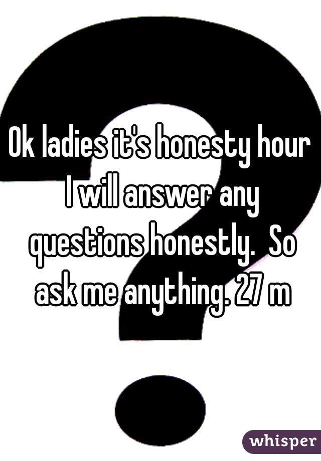Ok ladies it's honesty hour I will answer any questions honestly.  So ask me anything. 27 m