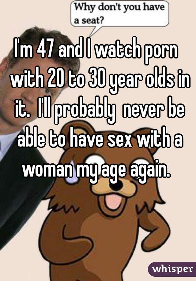 I'm 47 and I watch porn  with 20 to 30 year olds in it.  I'll probably  never be able to have sex with a woman my age again.  