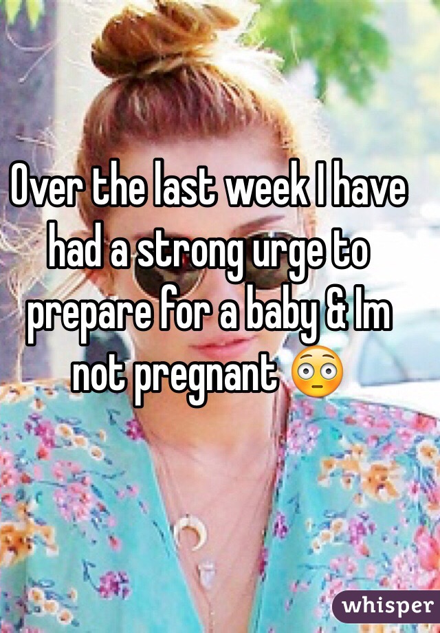 Over the last week I have had a strong urge to prepare for a baby & Im not pregnant 😳