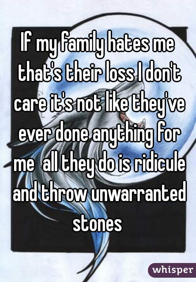 If my family hates me that's their loss I don't care it's not like they've ever done anything for me  all they do is ridicule and throw unwarranted stones 