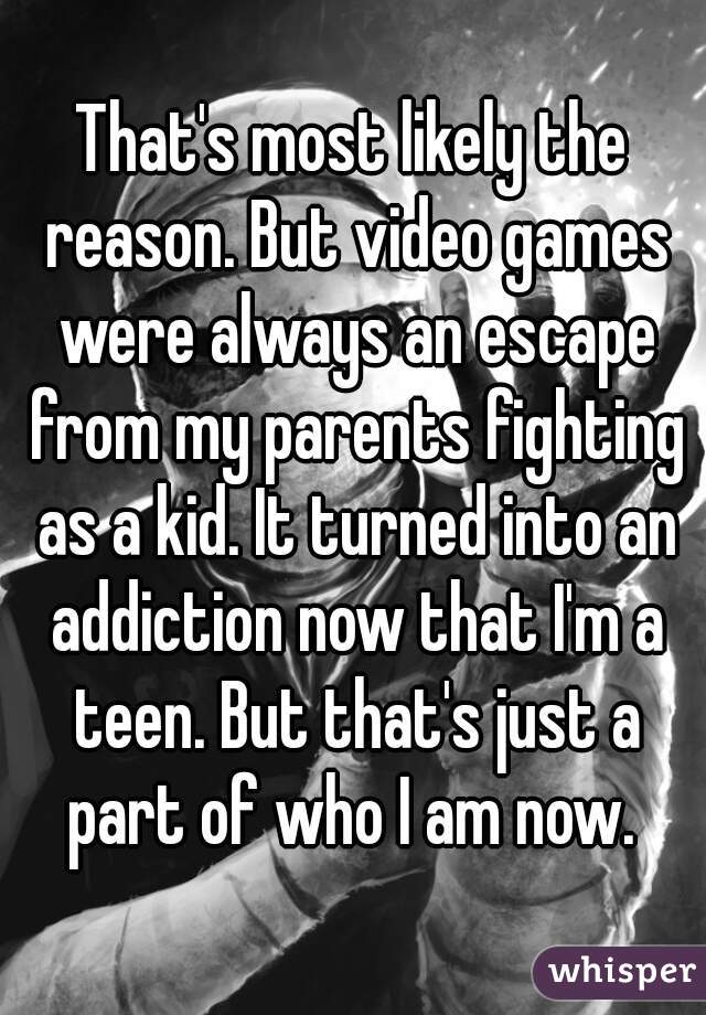 That's most likely the reason. But video games were always an escape from my parents fighting as a kid. It turned into an addiction now that I'm a teen. But that's just a part of who I am now. 