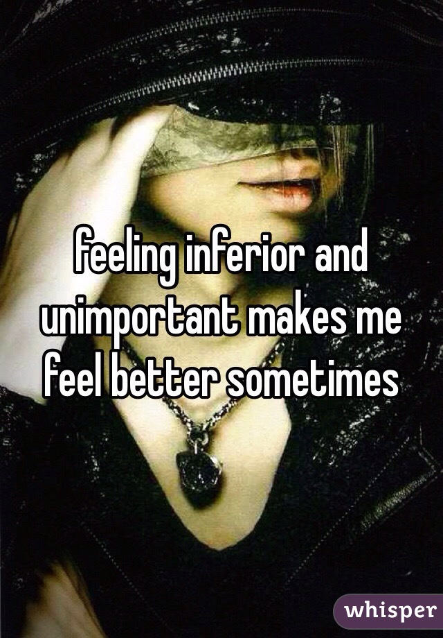 feeling inferior and unimportant makes me feel better sometimes 