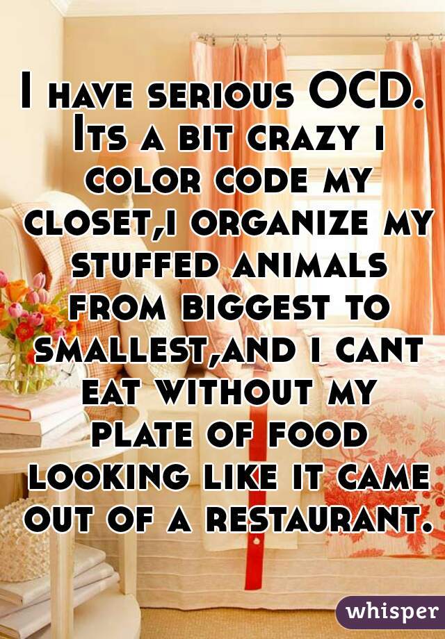 I have serious OCD. Its a bit crazy i color code my closet,i organize my stuffed animals from biggest to smallest,and i cant eat without my plate of food looking like it came out of a restaurant.