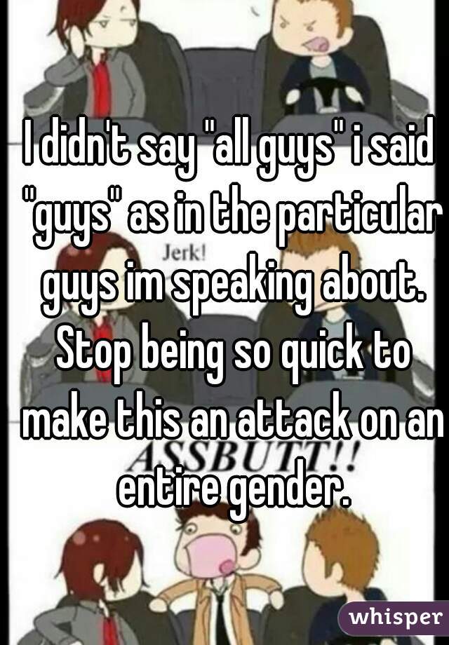 I didn't say "all guys" i said "guys" as in the particular guys im speaking about. Stop being so quick to make this an attack on an entire gender.
