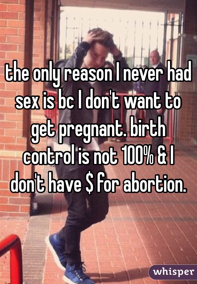 the only reason I never had sex is bc I don't want to get pregnant. birth control is not 100% & I don't have $ for abortion. 