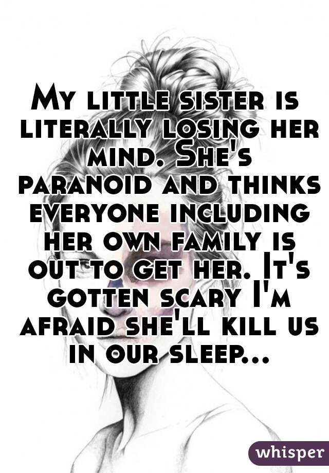 My little sister is literally losing her mind. She's paranoid and thinks everyone including her own family is out to get her. It's gotten scary I'm afraid she'll kill us in our sleep...