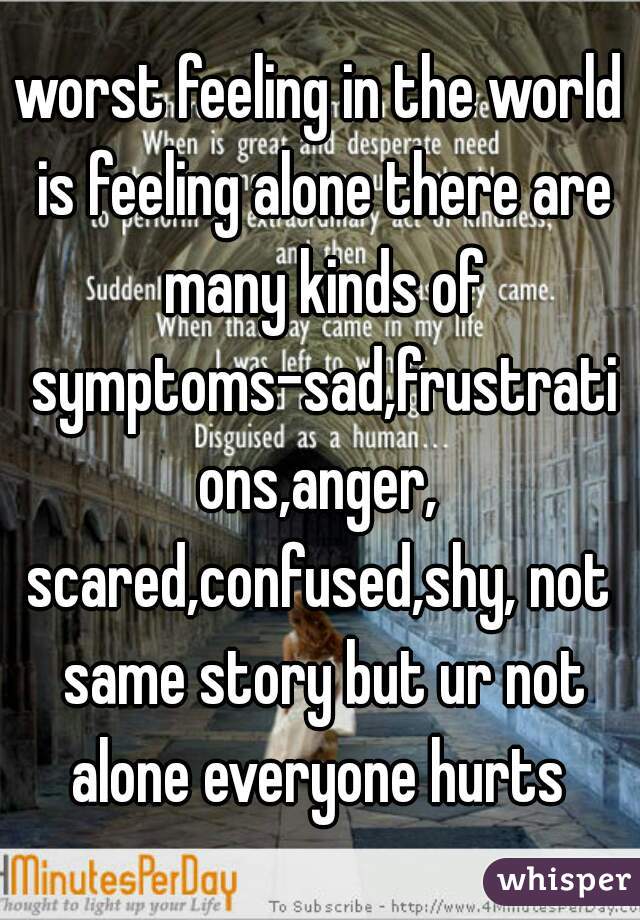 worst feeling in the world is feeling alone there are many kinds of symptoms-sad,frustrations,anger,
scared,confused,shy, not same story but ur not alone everyone hurts 