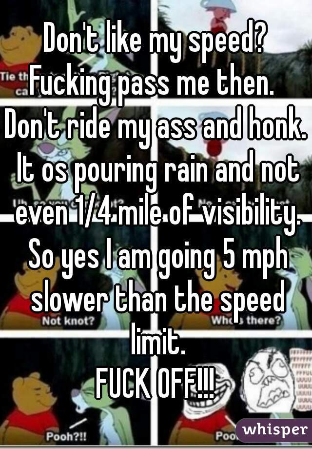 Don't like my speed?
Fucking pass me then. 
Don't ride my ass and honk. It os pouring rain and not even 1/4 mile of visibility. So yes I am going 5 mph slower than the speed limit.
FUCK OFF!!!