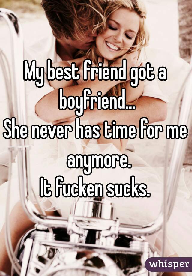 My best friend got a boyfriend...
She never has time for me  anymore.
It fucken sucks.