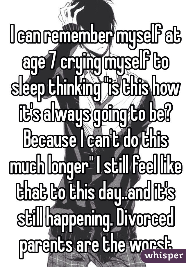 I can remember myself at age 7 crying myself to sleep thinking "is this how it's always going to be? Because I can't do this much longer" I still feel like that to this day..and it's still happening. Divorced parents are the worst 