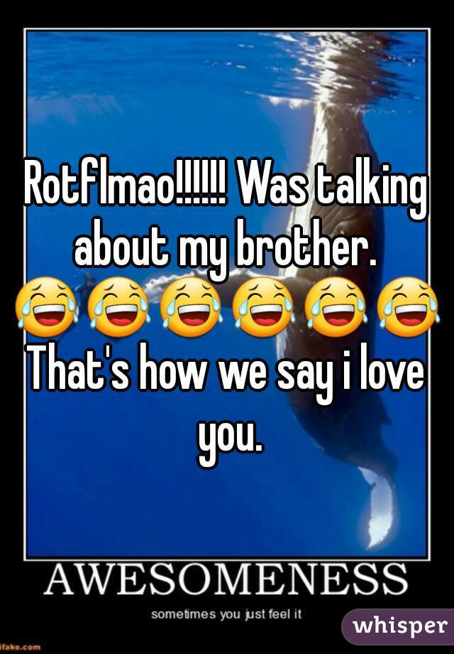Rotflmao!!!!!! Was talking about my brother. 
😂😂😂😂😂😂
That's how we say i love you.