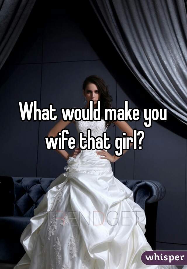 What would make you wife that girl?