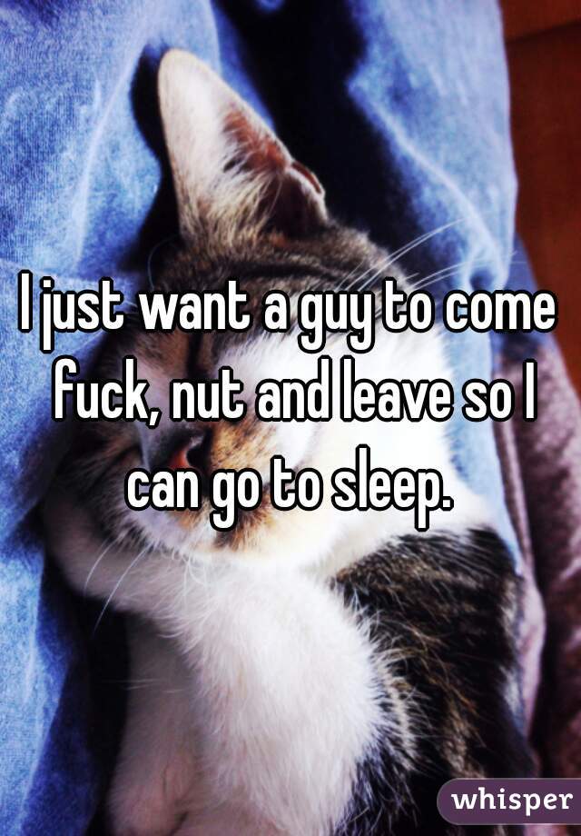 I just want a guy to come fuck, nut and leave so I can go to sleep. 
