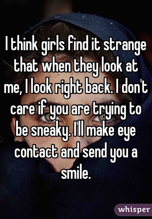 I think girls find it strange that when they look at me, I look right back. I don't care if you are trying to be sneaky. I'll make eye contact and send you a smile. 