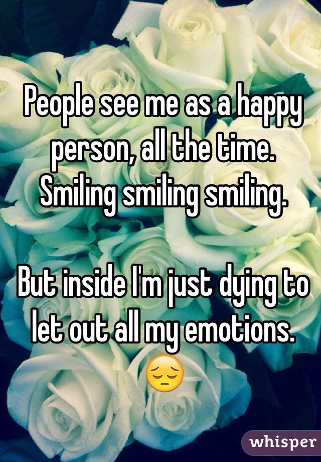 People see me as a happy person, all the time. Smiling smiling smiling. 

But inside I'm just dying to let out all my emotions. 😔