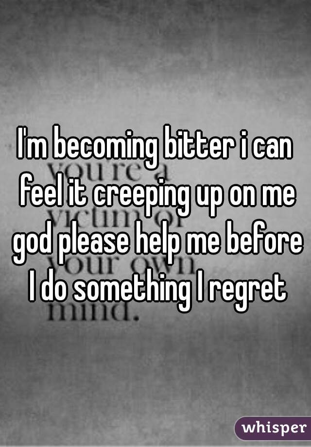 I'm becoming bitter i can feel it creeping up on me god please help me before I do something I regret