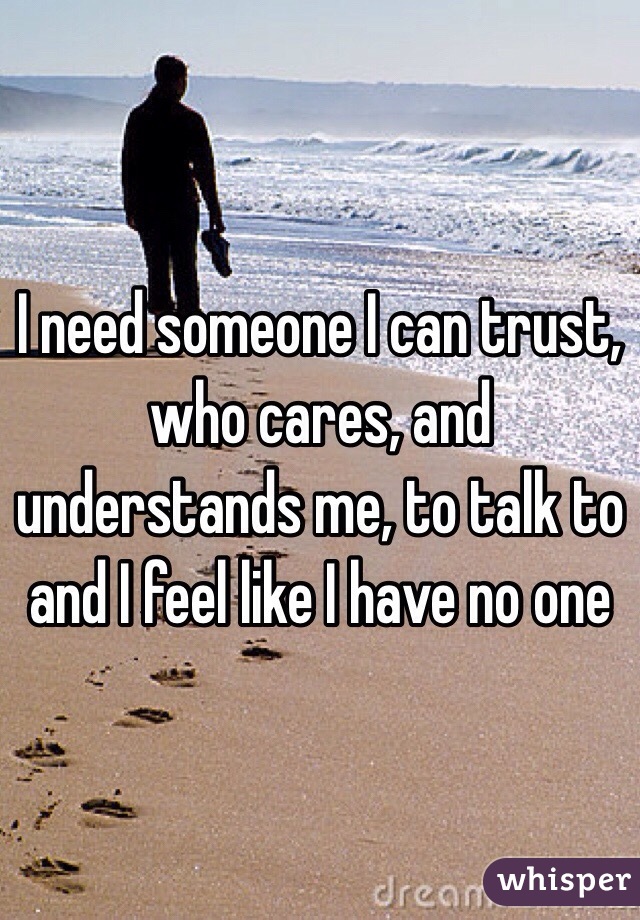 I need someone I can trust, who cares, and understands me, to talk to and I feel like I have no one 
