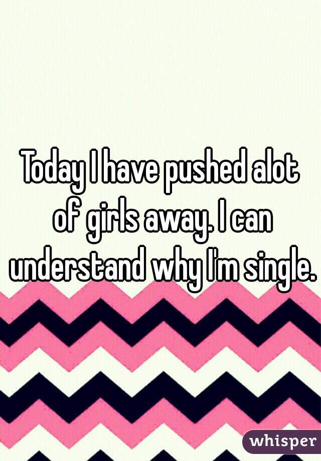 Today I have pushed alot of girls away. I can understand why I'm single.