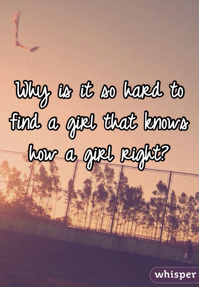 Why is it so hard to find a girl that knows how a girl right?