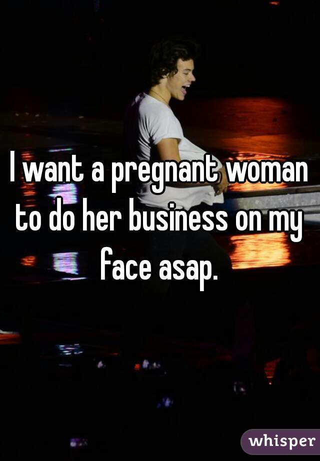 I want a pregnant woman
to do her business on my face asap. 