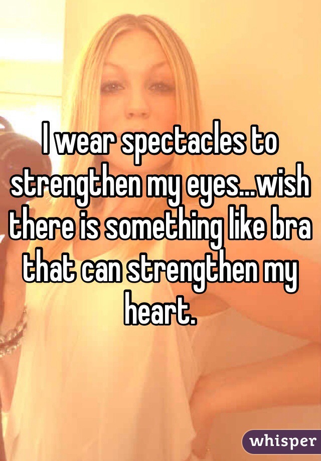 I wear spectacles to strengthen my eyes...wish there is something like bra that can strengthen my heart. 