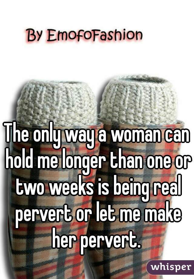 The only way a woman can hold me longer than one or two weeks is being real pervert or let me make her pervert. 