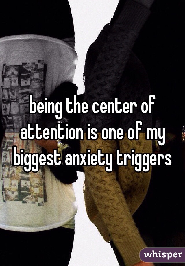 being the center of attention is one of my biggest anxiety triggers 