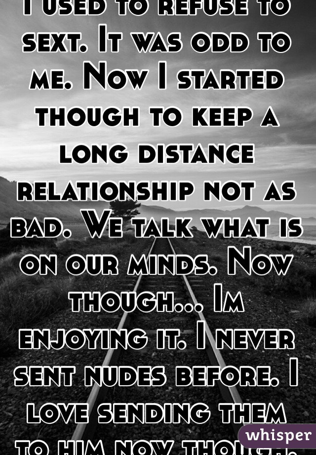 I used to refuse to sext. It was odd to me. Now I started though to keep a long distance relationship not as bad. We talk what is on our minds. Now though... Im enjoying it. I never sent nudes before. I love sending them to him now though.