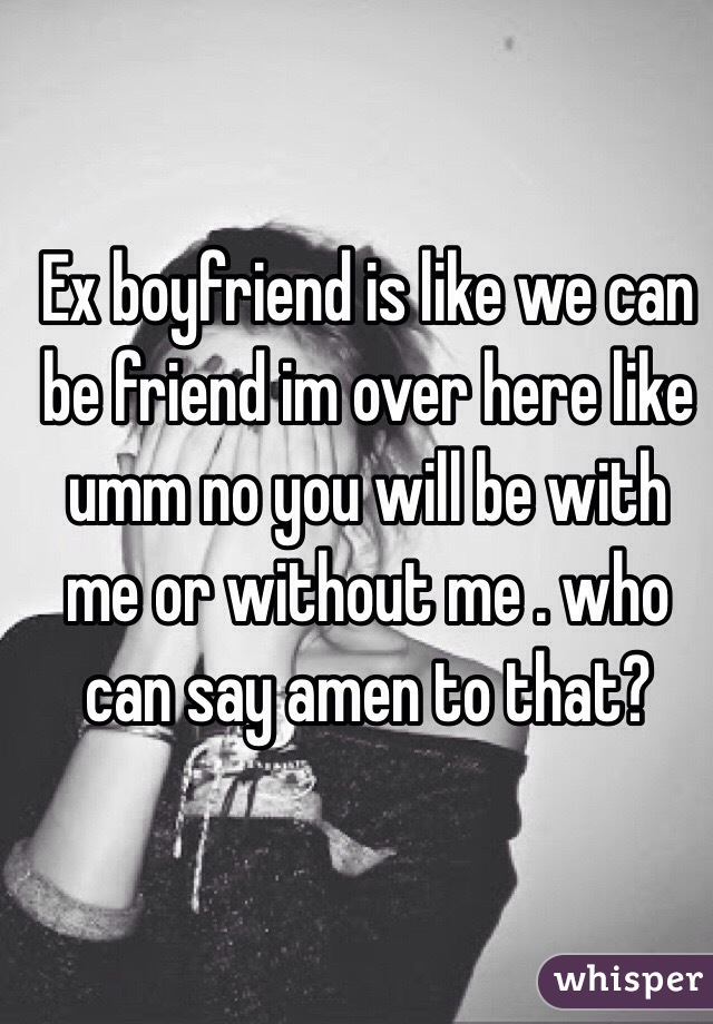 Ex boyfriend is like we can be friend im over here like umm no you will be with me or without me . who can say amen to that?