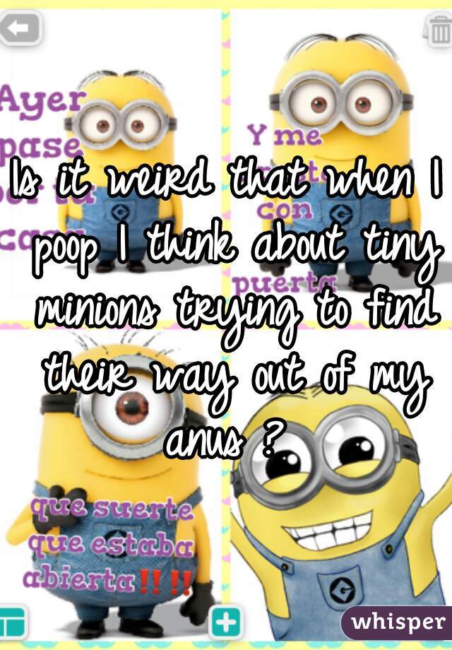 Is it weird that when I poop I think about tiny minions trying to find their way out of my anus ? 