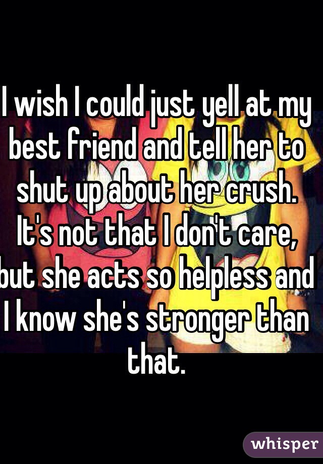 I wish I could just yell at my best friend and tell her to shut up about her crush. It's not that I don't care, but she acts so helpless and I know she's stronger than that. 