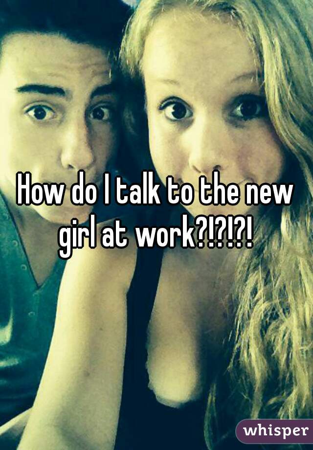 How do I talk to the new girl at work?!?!?! 
