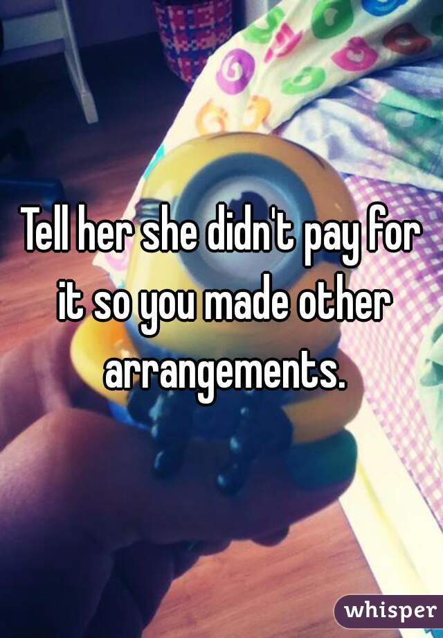 Tell her she didn't pay for it so you made other arrangements.